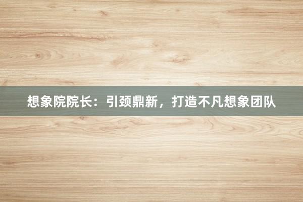想象院院长：引颈鼎新，打造不凡想象团队